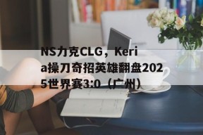 华体会登陆-NS力克CLG，Keria操刀奇招英雄翻盘2025世界赛3:0（广州）